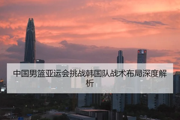 中国男篮亚运会挑战韩国队战术布局深度解析
